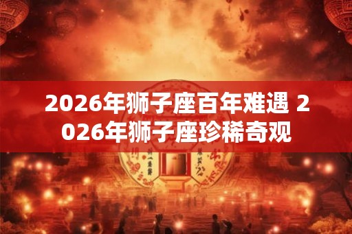 2026年狮子座百年难遇 2026年狮子座珍稀奇观