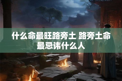 什么命最旺路旁土 路旁土命最忌讳什么人