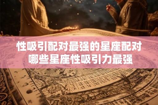 性吸引配对最强的星座配对 哪些星座性吸引力最强