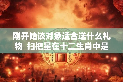 刚开始谈对象适合送什么礼物  扫把星在十二生肖中是什么生肖