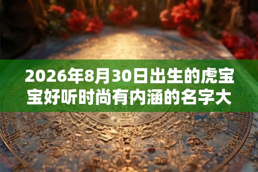 2026年8月30日出生的虎宝宝好听时尚有内涵的名字大全免费 2026年8月30日出生的虎宝宝好听时尚有内涵的名字大全免费
