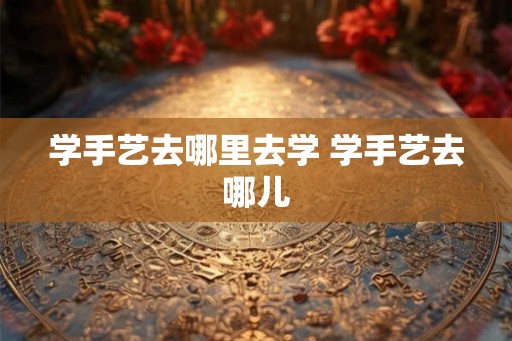 学手艺去哪里去学 学手艺去哪儿