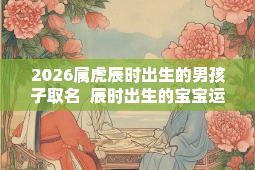 2026属虎辰时出生的男孩子取名  辰时出生的宝宝运气如何