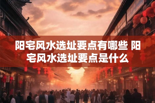 阳宅风水选址要点有哪些 阳宅风水选址要点是什么