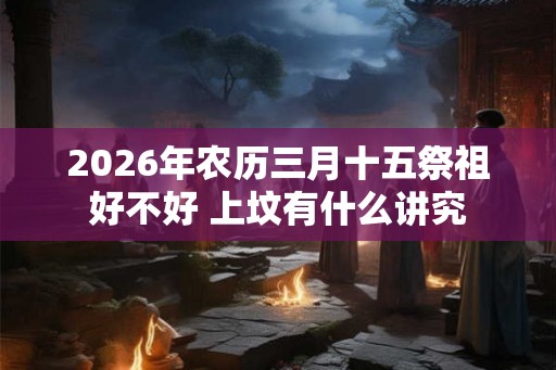 2026年农历三月十五祭祖好不好 上坟有什么讲究 2026年农历三月十五祭祖好不好 上坟有什么讲究