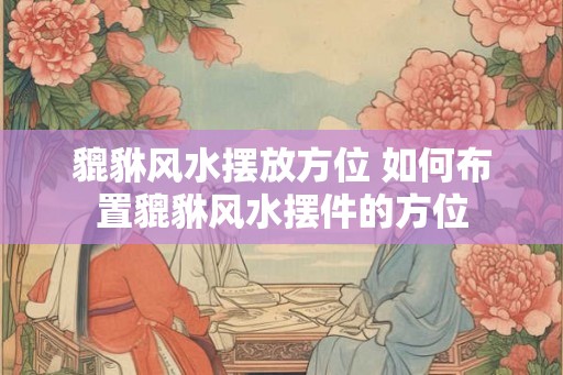 貔貅风水摆放方位 如何布置貔貅风水摆件的方位 貔貅风水摆放方位 如何布置貔貅风水摆件的方位
