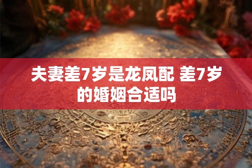 夫妻差7岁是龙凤配 差7岁的婚姻合适吗 夫妻差7岁是龙凤配 差7岁的婚姻合适吗