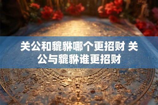 关公和貔貅哪个更招财 关公与貔貅谁更招财 关公和貔貅哪个更招财 关公与貔貅谁更招财
