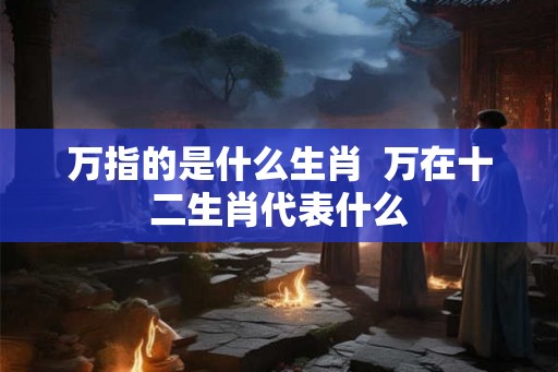 万指的是什么生肖 万在十二生肖代表什么 万指的是什么生肖 万在十二生肖代表什么