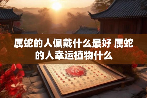 属蛇的人佩戴什么最好 属蛇的人幸运植物什么 属蛇的人佩戴什么最好 属蛇的人幸运植物什么