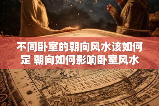 不同卧室的朝向风水该如何定 朝向如何影响卧室风水