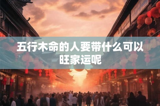 五行木命的人要带什么可以旺家运呢