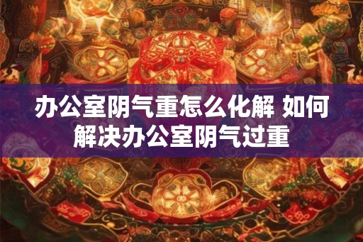 办公室阴气重怎么化解 如何解决办公室阴气过重 办公室阴气重怎么化解 如何解决办公室阴气过重