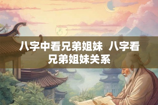 八字中看兄弟姐妹 八字看兄弟姐妹关系 八字中看兄弟姐妹 八字看兄弟姐妹关系