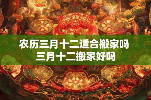 农历三月十二适合搬家吗 三月十二搬家好吗