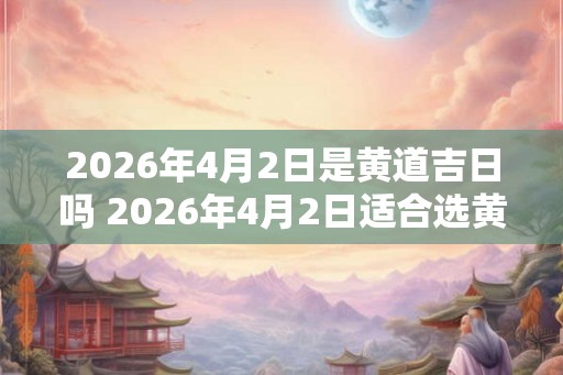 2026年4月2日是黄道吉日吗 2026年4月2日适合选黄道吉日吗