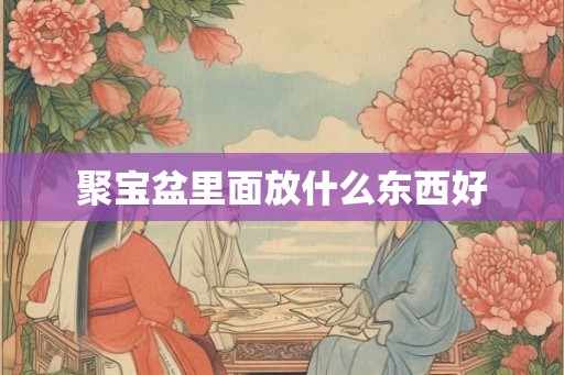 聚宝盆里面放什么东西好 聚宝盆里面放什么东西好