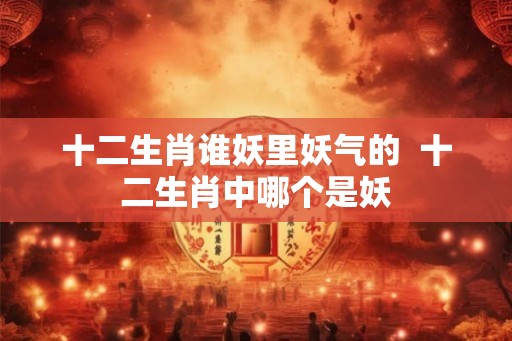 十二生肖谁妖里妖气的  十二生肖中哪个是妖