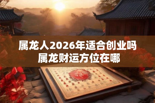 属龙人2026年适合创业吗 属龙财运方位在哪 属龙人2026年适合创业吗 属龙财运方位在哪