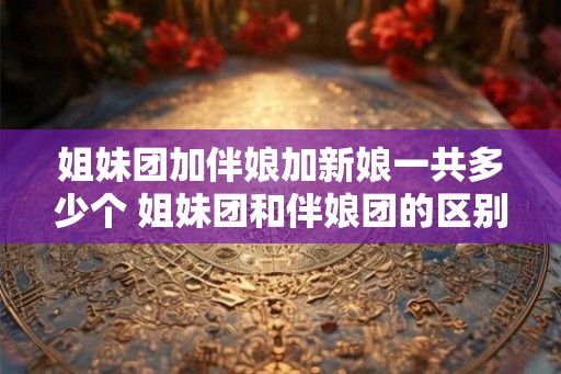 姐妹团加伴娘加新娘一共多少个 姐妹团和伴娘团的区别 姐妹团加伴娘加新娘一共多少个 姐妹团和伴娘团的区别
