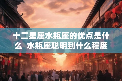 十二星座水瓶座的优点是什么 水瓶座聪明到什么程度 十二星座水瓶座的优点是什么 水瓶座聪明到什么程度