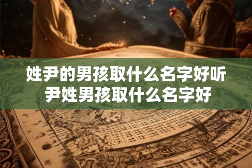 姓尹的男孩取什么名字好听 尹姓男孩取什么名字好