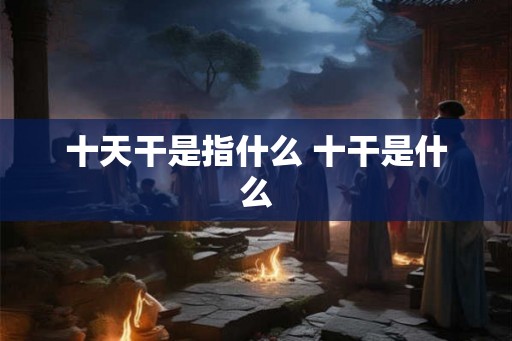 十天干是指什么 十干是什么 十天干是指什么 十干是什么