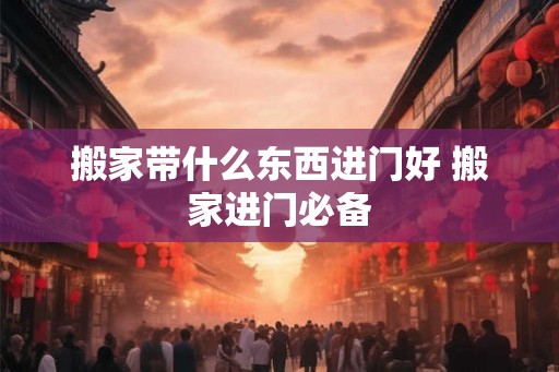 搬家带什么东西进门好 搬家进门必备