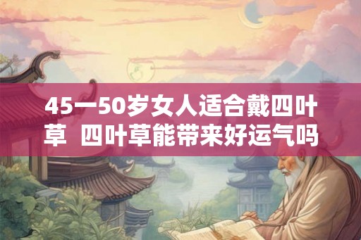 45一50岁女人适合戴四叶草  四叶草能带来好运气吗