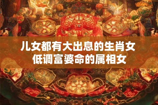 儿女都有大出息的生肖女 低调富婆命的属相女