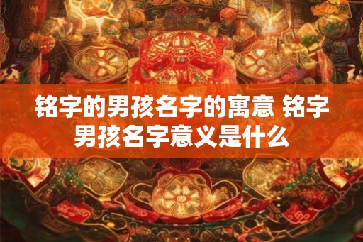 铭字的男孩名字的寓意 铭字男孩名字意义是什么 铭字的男孩名字的寓意 铭字男孩名字意义是什么