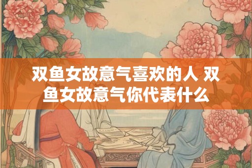 双鱼女故意气喜欢的人 双鱼女故意气你代表什么