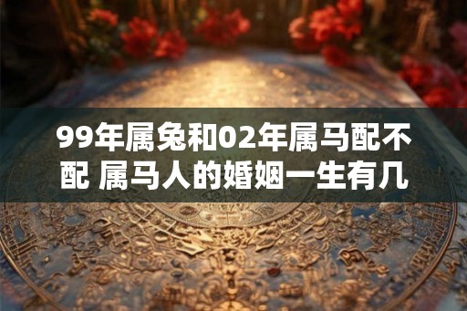 99年属兔和02年属马配不配 属马人的婚姻一生有几次 99年属兔和02年属马配不配 属马人的婚姻一生有几次