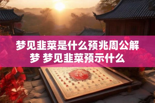 梦见韭菜是什么预兆周公解梦 梦见韭菜预示什么