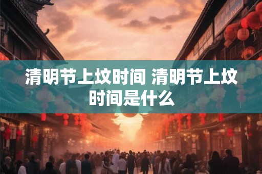 清明节上坟时间 清明节上坟时间是什么