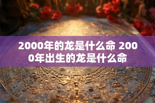 2000年的龙是什么命 2000年出生的龙是什么命 2000年的龙是什么命 2000年出生的龙是什么命