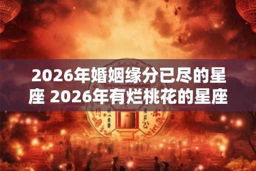 2026年婚姻缘分已尽的星座 2026年有烂桃花的星座女