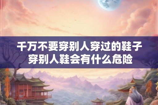 千万不要穿别人穿过的鞋子 穿别人鞋会有什么危险