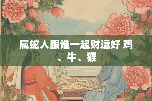 属蛇人跟谁一起财运好 鸡、牛、猴