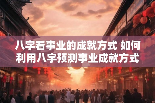 八字看事业的成就方式 如何利用八字预测事业成就方式