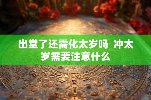 出堂了还需化太岁吗 冲太岁需要注意什么 出堂了还需化太岁吗 冲太岁需要注意什么