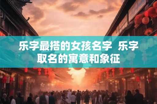 乐字最搭的女孩名字  乐字取名的寓意和象征