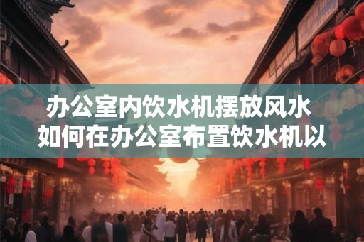 办公室内饮水机摆放风水 如何在办公室布置饮水机以符合风水