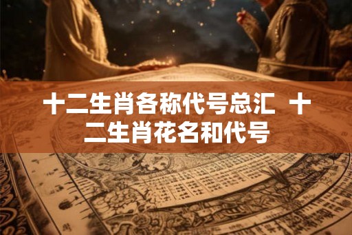 十二生肖各称代号总汇  十二生肖花名和代号