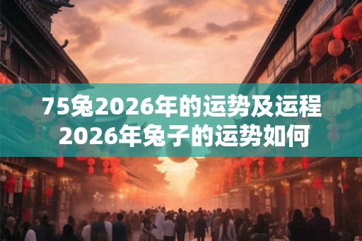 75兔2026年的运势及运程 2026年兔子的运势如何