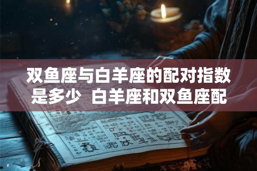 双鱼座与白羊座的配对指数是多少  白羊座和双鱼座配对指数