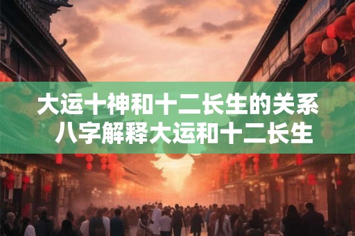 大运十神和十二长生的关系 八字解释大运和十二长生的奥秘 大运十神和十二长生的关系 八字解释大运和十二长生的奥秘