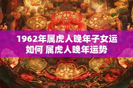 1962年属虎人晚年子女运如何 属虎人晚年运势