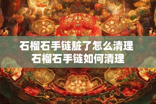 石榴石手链脏了怎么清理 石榴石手链如何清理 石榴石手链脏了怎么清理 石榴石手链如何清理