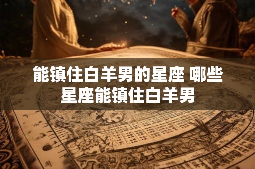 能镇住白羊男的星座 哪些星座能镇住白羊男